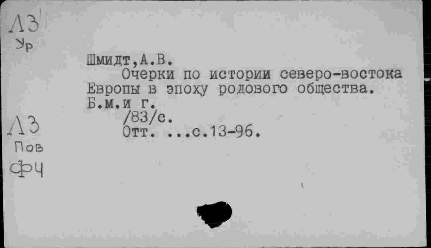 ﻿Пой
Фч
Шмидт,А.В.
Очерки по истории северо-востока Европы в эпоху родового общества. Б.м.и г.
/83/с.
Отт. ...с.13-96.